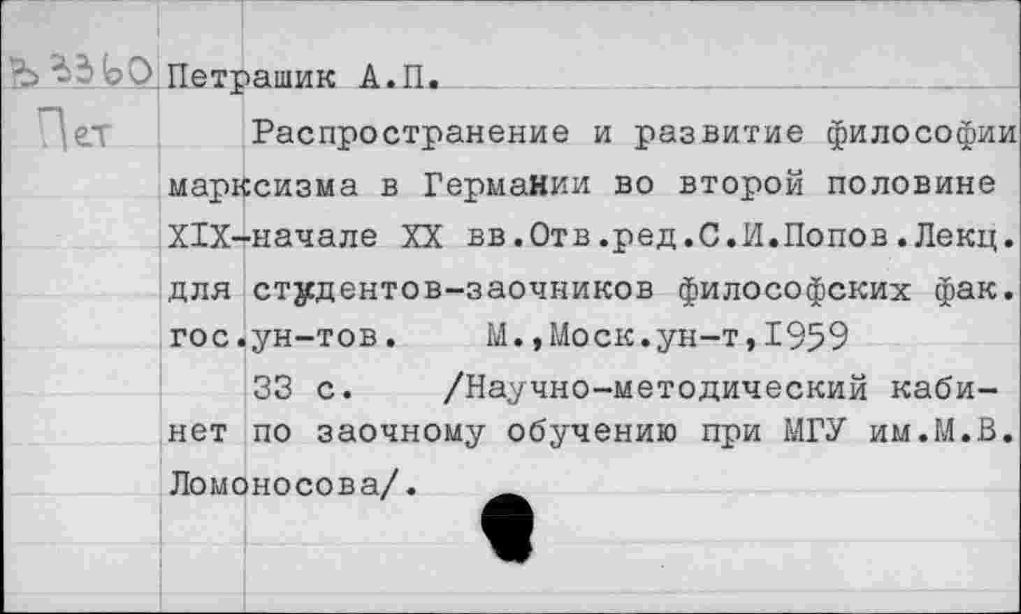 ﻿Ъ'о_0 Петрашик А.П.
Распространение и развитие философии марксизма в Германии во второй половине Х1Х-начале XX вв.Отв.ред.С.И.Попов.Лекц. для студентов-заочников философских фак. гос.ун-тов. М.,Моск.ун-т,1959
33 с. /Научно-методический кабинет по заочному обучению при МГУ им.М.В. Ломоносова/.